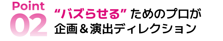 Point2：“バズらせる”ためのプロが企画＆演出ディレクション